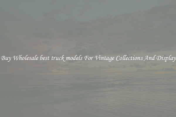Buy Wholesale best truck models For Vintage Collections And Display