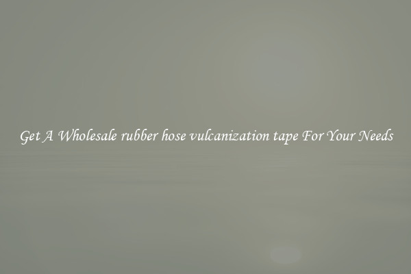 Get A Wholesale rubber hose vulcanization tape For Your Needs